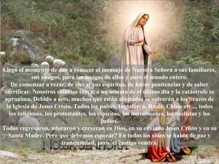 Lleg ó  el momento de dar a conocer el mensaje de Nuestra Señora a sus familiares, sus amigos, para los amigos de ellos y para el mundo entero. De comenzar a rezar, de elevar sus espíritus, de hacer penitencias y de saber sacrificar. Nosotros estamos cerca, a un minuto de el último dia y la catástrofe se aproxima. Debido a esto, muchos que est á n afastados se volver á n a los brazos de la Iglesia de Jesus Cristo. Todos los países, Inglaterra, Rusia, China etc..., todos los religiosos, los protestantes, los espíritas, los musulmanes, los budistas y los jud í os. Todos regresaron, adoraron y creyeron en Dios, en su enviado Jesus Cristo y en su Santa Madre. Pero qu é  debemos esperar? En todos los sitios se habla de paz y tranquilidad, pero  el castigo vendrá. 