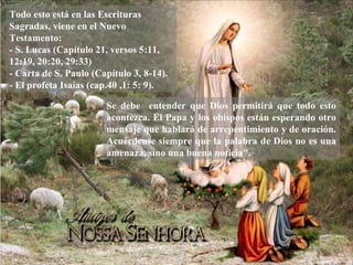 Todo esto está en las Escrituras Sagradas, viene en el Nuevo Testamento: - S. Lucas (Capítulo 21, versos 5:11, 12:19, 20:20, 29:33) - Carta de S. Paulo (Capítulo 3, 8-14). - El profeta Isaías (cap.40 ,1: 5: 9). Se debe  entender que Dios permitirá que todo esto acontezca. El Papa y los obispos est á n esperando otro mensaje que hablará de arrepentimiento y de oraci ó n. Acuérdense siempre que la palabra de Dios no es una amenaza, sino una buena noticia''. 
