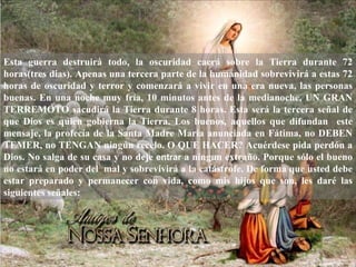Esta guerra destruirá todo, la oscuridad caerá sobre la Tierra durante 72
horas(tres dias). Apenas una tercera parte de la humanidad sobrevivirá a estas 72
horas de oscuridad y terror y comenzará a vivir en una era nueva, las personas
buenas. En una noche muy fría, 10 minutos antes de la medianoche, UN GRAN
TERREMOTO sacudirá la Tierra durante 8 horas. Esta será la tercera señal de
que Dios es quien gobierna la Tierra. Los buenos, aquellos que difundan este
mensaje, la profecía de la Santa Madre Maria anunciada en Fátima, no DEBEN
TEMER, no TENGAN ningún recelo. O QUE HACER? Acuérdese pida perdón a
Dios. No salga de su casa y no deje entrar a ningun extraño. Porque sólo el bueno
no estará en poder del mal y sobrevivirá a la catástrofe. De forma que usted debe
estar preparado y permanecer con vida, como mis hijos que son, les daré las
siguientes señales:
 