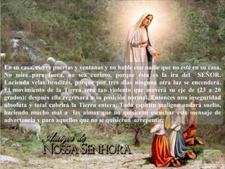 En su casa, cierre puertas y ventanas y no hable con nadie que no esté en su casa.
No mire para fuera, no sea curioso, porque ésta es la ira del SEÑOR.
Encienda velas benditas, porque por tres dias ninguna otra luz se encenderá.
El movimiento de la Tierra será tan violento que moverá su eje de (23 a 20
grados); después ella regresará a su posición normal. Entonces una inseguridad
absoluta y total cubrirá la Tierra entera. Todo espíritu maligno andará suelto,
haciendo mucho mal a las almas que no quisieron escuchar este mensaje de
advertencia y para aquellos que no se quisieron arrepentir.
 