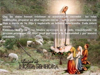 Que las almas buenas cristianas se acuerden de encender las velas
santificadas, preparar un altar sagrado con un crucifijo para comunicarse con
Dios a través de Su Hijo e implorarle su infinita misericordia. Todo estará
oscuro.
Entonces, una gran Cruz Mística aparecerá en el cielo, renombrando el
precioso precio que su Hijo pagó por amor a la humanidad y por nuestra
redención.
 
