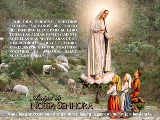 - "OH DIOS, PERDONA NUESTROS
 PECADOS, SÁLVANOS DEL FUEGO
 DEL INFIERNO LLEVE PARA SU LADO
 TODAS LAS ALMAS, ESPECIALMENTE
 AQUELLAS MÁS NECESITADAS DE SU
 MISERICORDIA.   DULCE    MADRE
 MARIA, INTERCEDA POR NOSOTROS!
 NOSOTROS LA AMAMOS, SALVE
 NUESTRO MUNDO."




Aquellos que crean en estas palabras, hagan llegar este mensaje a los demás.
 