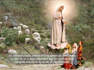 La Hermana Lucía, falleció el 11 de febrero de 2005. Desde
 los años 20, ya se había advertido que esta profecía sería
      cumplida después de la muerte de esta Hermana.
 