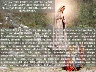 AHORA OTRA PARTE ES REVELADA, NO
  PARA CAUSAR PÁNICO, SINO QUE LAS
PERSONAS DEBEN CONOCERLO PARA QUE
           SE PREPAREN.




La Santa dice a Lucia: “Mira hija mía, yo enseñaré al mundo lo que acontecerá
entre los años 1950-2001. Los hombres no están poniendo en prática los
Mandamientos que Nuestro Padre Dios nos enseñó. Satan está dirigiendo el
mundo, creando odio y discordia en todos los sitios. Los hombres fabricarán
armas mortales que destruirán el mundo en minutos, la mitad de la humanidad
será horrorosamente destruída, la guerra empezará contra Roma, habrá
conflictos entre órdenes religiosas. Dios permitirá que todos los fenómenos
naturales,    granizo, frío, agua,     fuego, inundaciones, terremotos, tiempo
inclemente, desastres terribles e inviernos extremadamente fríos, acaben poco a
poco con la Tierra; estas cosas de cualquier manera acontecerán en las
proximidades del año 2000. Ahora tienen la oportunidad aquellos que no
quisieron creer, la Madre Sagrada de la humanidad les habla.
 