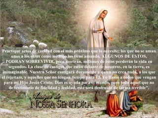 Practique actos de caridad con el más próximo que lo necesite; los que no se aman
      unos a los otros como mi Hijo los tiene amando, ALGUNOS DE ESTOS,
   PODRAN SOBREVIVIR, pero morirán, millones de éstos perderán la vida en
    segundos. La clase de castigos que están delante de nosotros, en la tierra, es
inimaginable. Nuestro Señor castigará duramente a quien no crea nada, a los que
el rejeitam, y aquellos que no tengan tiempo para El. Yo llamo a todos que vengan
 para mi Hijo Jesús Cristo; Dios es ayuda para el mundo, pero todo aquel que no
    de testimonio de fidelidad y lealdad, este será destruído de forma terrible".
 