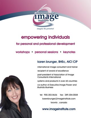 empowering individuals
     for personal and professional development

     workshops • personal sessions • keynotes


karen brunger, BHEc, AICI CIP
international image consultant and trainer
recipient of award of excellence
past-president of Association of Image
Consultants International
systems and products in over 65 countries
co-author of Executive Image Power and
Bushido Business


 tel: 905.303.8636    fax: 289.304.0558
    karenbrunger@imageinstitute.com
            toronto . canada


    www.imageinstitute.com
 