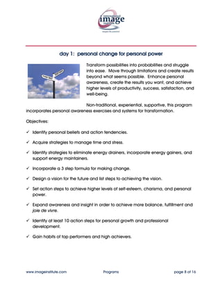 day 1: personal change for personal power

                                Transform possibilities into probabilities and struggle
                                into ease. Move through limitations and create results
                                beyond what seems possible. Enhance personal
                                awareness, create the results you want, and achieve
                                higher levels of productivity, success, satisfaction, and
                                well-being.

                            Non-traditional, experiential, supportive, this program
incorporates personal awareness exercises and systems for transformation.

Objectives:

   Identify personal beliefs and action tendencies.

   Acquire strategies to manage time and stress.

   Identify strategies to eliminate energy drainers, incorporate energy gainers, and
   support energy maintainers.

   Incorporate a 3 step formula for making change.

   Design a vision for the future and list steps to achieving the vision.

   Set action steps to achieve higher levels of self-esteem, charisma, and personal
   power.

   Expand awareness and insight in order to achieve more balance, fulfillment and
   joie de vivre.

   Identify at least 10 action steps for personal growth and professional
   development.

   Gain habits of top performers and high achievers.




www.imageinstitute.com                   Programs                             page 8 of 16
 