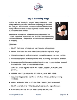 day 2: the winning image

How do you feel about your image? Totally confident? If your
image is holding you back rather than propelling you forward,
this is for you. You’ll receive personal recommendations for an
image with impact that will lead to greater success in both the
business and social arenas.

Informative, motivational, and entertaining; delivered in an
upbeat, supportive environment that provides personal coaching
and demonstration. This program may involve hair consultations
or shopping.

Objectives:

   Identify the impact of image and ways to avoid self-sabotage.

   Identify what to do and what not to do to achieve a high level image.

   Choose appropriate and personal best colours for makeup, hair, and clothing.

   Choose appropriate and best personal styles in clothing, accessories, and hair.

   Dress appropriately for any professional situation, and incorporate best personal
   image into the image of the corporate culture.

   Achieve a pulled-together look that is credible, capable, trustworthy, and
   powerful.

   Manage your appearance and embrace a positive body image.

   Acquire strategies and a plan for an effective, efficient, and empowering
   wardrobe.

   Identify where and when to shop for value in clothing and accessories.

   Identify what to look for in fit and quality to achieve the highest impact.

   Furnish or accessorize an outfit appropriately and elegantly.


www.imageinstitute.com                  Programs                             page 9 of 16
 