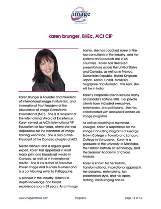 karen brunger, BHEc, AICI CIP

                                              experience spans 28 years. As an image
                                              trainer, she has coached some of the
                                              top consultants in the industry, and her
                                              systems and products are in 68
                                              countries. Karen has delivered
                                              presentations across the United States
                                              and Canada, as well as in Mexico,
                                              Dominican Republic, United Kingdom,
                                              Japan, Korea, China, Malaysia,
                                              Singapore, India and Australia.

                                              Karen’s corporate clients include many
Karen Brunger is Founder and President
                                              of Canada’s Fortune 500. Her private
of International Image Institute Inc. and
                                              clients have included executives,
international Past-President of the
                                              entertainers, and politicians. She has
Association of Image Consultants
                                              collaborated with renowned leaders on
International (AICI). She is a recipient of
                                              image programs.
the international Award of Excellence.
Karen served as AICI’s international VP       As well as teaching at numerous
Education for four years, where she was       colleges, Karen is responsible for the
responsible for the standards of image        Image Consulting Programs at George
training worldwide. She is also a Past-       Brown College in Toronto and Langara
President of the Canada chapter of AICI.      College in Vancouver. Karen is a
                                              graduate of the University of Manitoba,
Media-trained, and a regular guest
                                              the Fashion Institute of Technology, and
expert, Karen has appeared in most
                                              the Seasons’ Academy of Colour
major print and broadcast media in
                                              Analysis.
Canada, as well as in international
media. She is co-author of Executive          Karen is known for her holistic,
Power Image and Bushido Business and          transformational, inspirational approach,
is a contributing writer to Active            her dynamic, entertaining, fun
Magazine.                                     presentation style, and her open,
                                              sharing, encouraging nature.
A pioneer in the industry, Karen’s in-
depth knowledge and broad


www.imageinstitute.com                   Programs                          page 13 of 16
 