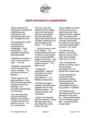 client comments on presentations

“Karen’s sessions are          “We were more than            “Karen helped me to see
motivational, inspirational,   satisfied with the profes-    ‘the other end’ and to
enlightening and               sional and high quality       break the barrier which
empowering. She                services you provided.        stopped me from realizing
changes people’s lives.” –     We found the session          how I can really excel!
A.N., College Instructor       highly informative and will   Karen is truly stunning and
                               consider contracting your     I strongly recommend
“Your presentation awed        services again in the         her, because she simply is
and educated,                  future.” – L.F., Richter      a fabulous Image Expert
entertained and                                              & Coach.” R.B., Zurich
challenged – a rare            “…What you gave us was
combination.” – A.B.,          much greater… You             “The instructor was
Canadian Professional          visually proved the power     fabulous. Marvellous
Sales Association              of what you were saying –     sense of humour and a
                               even to some potential        really great speaker.
“Professional, powerful. A     skeptics in the room – and    Thank you so much!!”
‘must’ for any communi-        in the most powerful and
cator.” – Dr. D.M.             positive manner.” – V.H.,     “Very motivating with
                               Hear For Life                 hands-on training; I know
“Interesting, educational,                                   I have learned
and at the same time            “Exceptional                 techniques that I will
‘soooo’ exciting.” – I.G.,     presentation. Kept me         benefit from career-wise.”
The Toronto School of          interested at all times.
Business                       Informative and               “Karen generated an
                               enjoyable too.” – P.S.,       environment that
“Thanks again for the                                        promoted a relaxed
great workshop. It was         Ministry of Corrections
                                                             learning situation and
truly the best presentation    “That Karen Brunger is        made people feel
workshop I have ever           fantastic! Her enthusiasm     comfortable enough to
attended.” D.E.,               radiates from her and         ask questions. Excellent!”
Canadian Imperial Bank         definitely inspires….This
of Commerce                    course has been very          “An interesting and
                               motivating.”                  exciting day; the time just
“Very well organized;                                        seemed to have flown
concise information;            “Karen is an energetic,      by….Karen proved herself
helped me to identify a        dynamic speaker…makes         to be a dynamic person-
number of issues that I        the topic seem more           ality. I recommend this
need to work on.” – Dr.        reachable than similar        course highly.”
K.B., Chiropractor             books, seminars.”


www.imageinstitute.com                  Programs                           page 14 of 16
 