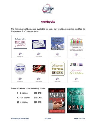 workbooks

The following workbooks are available for sale. Any workbook can be modified to
the organization’s requirements.




These books are co-authored by Karen

       1 – 9 copies:     $30 CAD

       10 – 24 copies:   $25 CAD

       25 + copies:      $20 CAD




www.imageinstitute.com             Programs                        page 16 of 16
 