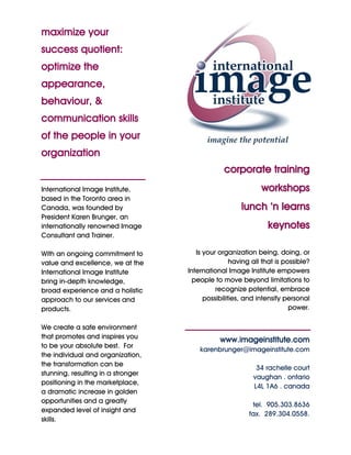 maximize your
success quotient:
optimize the
appearance,
behaviour, &
communication skills
of the people in your
organization
                                                 corporate training
International Image Institute,                                workshops
based in the Toronto area in
Canada, was founded by                                 lunch ‘n learns
President Karen Brunger, an
internationally renowned Image                                  keynotes
Consultant and Trainer.

With an ongoing commitment to          Is your organization being, doing, or
value and excellence, we at the                     having all that is possible?
International Image Institute       International Image Institute empowers
bring in-depth knowledge,             people to move beyond limitations to
broad experience and a holistic               recognize potential, embrace
approach to our services and              possibilities, and intensify personal
products.                                                                power.

We create a safe environment
that promotes and inspires you
                                               www.imageinstitute.com
to be your absolute best. For
                                        karenbrunger@imageinstitute.com
the individual and organization,
the transformation can be
                                                            34 rachelle court
stunning, resulting in a stronger
                                                           vaughan . ontario
positioning in the marketplace,
                                                           L4L 1A6 . canada
a dramatic increase in golden
opportunities and a greatly
                                                           tel. 905.303.8636
expanded level of insight and
                                                          fax. 289.304.0558.
skills.
 