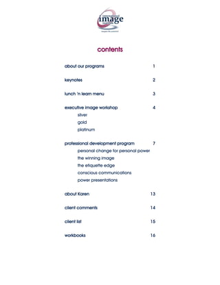 contents

about our programs                            1


keynotes                                     2


lunch ‘n learn menu                           3


executive image workshop                      4
        silver
        gold
        platinum


professional development program              7
        personal change for personal power
        the winning image
        the etiquette edge
        conscious communications
        power presentations


about Karen                                  13


client comments                              14


client list                                  15


workbooks                                    16
 
