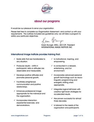 about our programs

It would be our pleasure to serve your organization.
Please feel free to complete our Organization Assessment, and contact us with your
requirements. The outlines included are guidelines only; we will tailor a program to
satisfy your particular objectives.



                                        Karen Brunger, BHEc, AICI CIP, President
                                        INTERNATIONAL IMAGE INSTITUTE INC


International Image Institute provides training that:

       Builds skills that are transferable to         Is motivational, inspiring, and
       any situation.                                 empowering.

       Produces results -- shifts in                  Is conducted in a relaxed,
       participants’ skills or attitudes are          entertaining, and fun
       observable and measurable.                     environment.

       Develops positive attitudes and                Incorporates advanced personal
       promotes personal growth.                      growth technology such as neuro-
                                                      linguistic programming and
       Facilitates enlightened                        energetic shifting when
       communication and positive                     appropriate.
       relationships.
                                                      Integrates logical left-brain with
       Enhances professional image                    creative right-brain strategies for
       appropriate for the individual and             accelerated results.
       the organization.
                                                      Has proven successful for almost
       Incorporates interaction,                      three decades.
       experiential exercises, and
       demonstrations.                                Is tailored to the needs of the
                                                      organization and participants.



www.imageinstitute.com                     Programs                            page 1 of 16
 