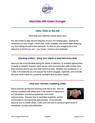 keynotes with karen brunger


                                mirror, mirror on the wall

                         What does your reflection reveal about you?

You are invited to step into the reflection of your own looking glass. Explore the
dimensions of your image – what’s real, what’s possible, and what’s been stopping
you from taking yourself to the next level. It’s time for your image to be a true
reflection of all that you are – your power, charisma and potential!



         standing ovation: bring your clients to their feet every time

Have you felt uncomfortable being the centre of attention, or avoided opportunities
to speak or present? Superior client service and communication skills involve more
than knowing what to say and what actions to take. Whether your audience is 1 or
1,000, in this keynote you will acquire the tools to engage, captivate, and motivate.
Discover what it takes for a positive, confident and powerful impact!



                         mind your manners; mastering civility

Good manners go beyond knowing what fork to use. How we
conduct ourselves with others and in the world is a measure of
our self-esteem, emotional awareness, and social
consciousness. Discover how to neutralize negativity, control
confrontations, and generate graciousness. In this keynote,
discover how to master ethics, civility and manners to achieve higher levels of
awareness, success and satisfaction.




www.imageinstitute.com                    Programs                         page 2 of 16
 