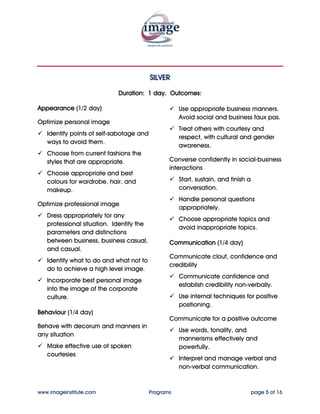 SILVER


                            Duration: 1 day. Outcomes:

Appearance (1/2 day)                                 Treat others with courtesy and
                                                     respect, with cultural and gender
Optimize personal image                              awareness.
   Identify points of self-sabotage and
                                                 Converse confidently in social-business
   ways to avoid them.
                                                 interactions
   Choose appropriate and best styles
                                                     Start, sustain, and finish a
   and colours for wardrobe, hair, and
                                                     conversation.
   makeup.
                                                     Choose appropriate topics and
Optimize professional image                          avoid inappropriate topics.
   Dress appropriately for any
                                                 Communication (1/4 day)
   professional situation. Identify the
   parameters and distinctions                   Communicate clout, confidence and
   between business, business casual,            credibility
   and casual.
                                                     Communicate confidence and
   Incorporate best personal image                   establish credibility non-verbally.
   into the image of the corporate
   culture.                                          Use internal techniques for positive
                                                     positioning.
Behaviour (1/4 day)
                                                 Communicate for a positive outcome
Behave with decorum and manners in
any situation                                        Use words, tonality, and
                                                     mannerisms effectively and
   Use appropriate business manners.                 powerfully.
   Avoid social and business faux pas.
                                                     Interpret and manage verbal and
                                                     non-verbal communication.




www.imageinstitute.com                    Programs                                  page 5 of 16
 