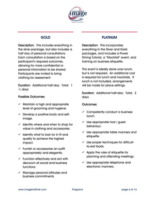GOLD                                         PLATINUM


Description: This includes everything in         Description: This incorporates
the silver package, but also includes a          everything in the Silver and Gold
half day of personal consultations.              packages, and includes a Power
Each consultation is based on the                Dining Tutorial, a “Mocktail” event, and
participant’s required outcomes,                 training on business etiquette.
allowing for more confidential or
personal information to be shared.               This event is ideally done over lunch,
Participants are invited to bring                but is not required. An additional cost
clothing for assessment.                         is required for lunch and mocktails. If
                                                 lunch is not included, arrangements
Duration: Additional half-day: Total: 1          will be made for place settings.
½ days
                                                 Duration: Additional half-day: Total: 2
Possible Outcomes:                               days

   Maintain a high and appropriate               Outcomes:
   level of grooming and hygiene.
                                                     Competently conduct a business
   Develop a positive body and self-
                                                     lunch.
   image.
                                                     Use appropriate host / guest
   Identify where and when to shop for
                                                     behaviour.
   value in clothing and accessories.
                                                     Use appropriate table manners and
   Identify what to look for in fit and
                                                     etiquette.
   quality to achieve the highest
   impact.                                           Use proper techniques for difficult-
                                                     to-eat foods.
   Furnish or accessorize an outfit
   appropriately and elegantly.                      Apply the rules of etiquette for
                                                     planning and attending meetings.
   Function effectively and act with
   decorum at social and business                    Use appropriate telephone and
   functions.                                        electronic manners.

   Manage personal attitudes and
   business commitments.


www.imageinstitute.com                    Programs                             page 6 of 16
 