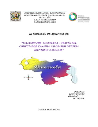 III PROYECTO DE APRENDIZAJE
“VIAJANDO POR VENEZUELA A TRAVÉS DEL
COMPUTADOR CANAIMA VALORAMOS NUESTRA
IDENTIDAD NACIONAL”
DOCENTE:
LENNYS NIEVES
GRADO: 6To
SECCIÓN “B
CARORA, ABRIL DE 2015
REPÚBLICA BOLIVARIANA DE VENEZUELA
MINISTERIO DEL PODER POPULAR PARA LA
EDUCACIÓN.
U. E. N. ANDRÉS BELLO
CARORA ESTADO LARA
 