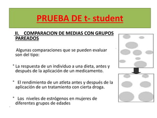 PRUEBA DE t- student
II. COMPARACION DE MEDIAS CON GRUPOS
PAREADOS
Algunas comparaciones que se pueden evaluar
son del tipo:
° La respuesta de un individuo a una dieta, antes y
después de la aplicación de un medicamento.
° El rendimiento de un atleta antes y después de la
aplicación de un tratamiento con cierta droga.
° Los niveles de estrógenos en mujeres de
diferentes grupos de edades
•
 