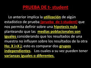 PRUEBA DE t- student
Lo anterior implica la utilización de algún
estadístico de prueba (prueba de t-student) que
nos permita definir sobre una hipotesis nula
planteando que las medias poblacionales son
iguales considerando que los resultados de una
muestra no influyen sobre los resultados de la otra
Ho: X i=X j; esto es comparar dos grupos
independientes. Los cuales a su vez pueden tener
varianzas iguales o diferentes.
 