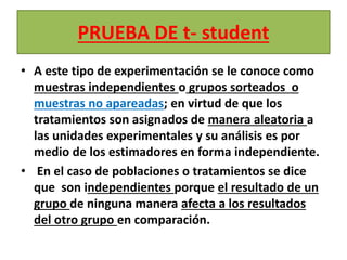 PRUEBA DE t- student
• A este tipo de experimentación se le conoce como
muestras independientes o grupos sorteados o
muestras no apareadas; en virtud de que los
tratamientos son asignados de manera aleatoria a
las unidades experimentales y su análisis es por
medio de los estimadores en forma independiente.
• En el caso de poblaciones o tratamientos se dice
que son independientes porque el resultado de un
grupo de ninguna manera afecta a los resultados
del otro grupo en comparación.
 