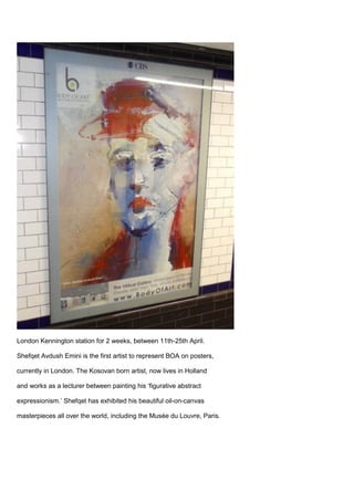 London Kennington station for 2 weeks, between 11th-25th April.
Shefqet Avdush Emini is the first artist to represent BOA on posters,
currently in London. The Kosovan born artist, now lives in Holland
and works as a lecturer between painting his ‘figurative abstract
expressionism.’ Shefqet has exhibited his beautiful oil-on-canvas
masterpieces all over the world, including the Musée du Louvre, Paris.
 