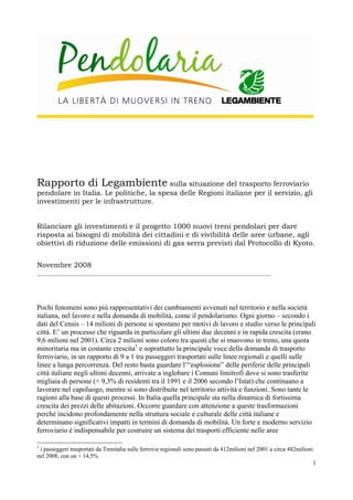 Rapporto di Legambiente sulla situazione del trasporto ferroviario

pendolare in Italia. Le politiche, la spesa delle Regioni italiane per il servizio, gli
investimenti per le infrastrutture.
Rilanciare gli investimenti e il progetto 1000 nuovi treni pendolari per dare
risposta ai bisogni di mobilità dei cittadini e di vivibilità delle aree urbane, agli
obiettivi di riduzione delle emissioni di gas serra previsti dal Protocollo di Kyoto.
Novembre 2008
_______________________________________________________________________________

Pochi fenomeni sono più rappresentativi dei cambiamenti avvenuti nel territorio e nella società
italiana, nel lavoro e nella domanda di mobilità, come il pendolarismo. Ogni giorno – secondo i
dati del Censis – 14 milioni di persone si spostano per motivi di lavoro e studio verso le principali
città. E’ un processo che riguarda in particolare gli ultimi due decenni e in rapida crescita (erano
9,6 milioni nel 2001). Circa 2 milioni sono coloro tra questi che si muovono in treno, una quota
minoritaria ma in costante crescita1 e soprattutto la principale voce della domanda di trasporto
ferroviario, in un rapporto di 9 a 1 tra passeggeri trasportati sulle linee regionali e quelli sulle
linee a lunga percorrenza. Del resto basta guardare l’“esplosione” delle periferie delle principali
città italiane negli ultimi decenni, arrivate a inglobare i Comuni limitrofi dove si sono trasferite
migliaia di persone (+ 9,3% di residenti tra il 1991 e il 2006 secondo l’Istat) che continuano a
lavorare nel capoluogo, mentre si sono distribuite nel territorio attività e funzioni. Sono tante le
ragioni alla base di questi processi. In Italia quella principale sta nella dinamica di fortissima
crescita dei prezzi delle abitazioni. Occorre guardare con attenzione a queste trasformazioni
perché incidono profondamente nella struttura sociale e culturale delle città italiane e
determinano significativi impatti in termini di domanda di mobilità. Un forte e moderno servizio
ferroviario è indispensabile per costruire un sistema dei trasporti efficiente nelle aree
1

i passeggeri trasportati da Trenitalia sulle ferrovie regionali sono passati da 412milioni nel 2001 a circa 482milioni
nel 2008, con un + 14,5%
1

 