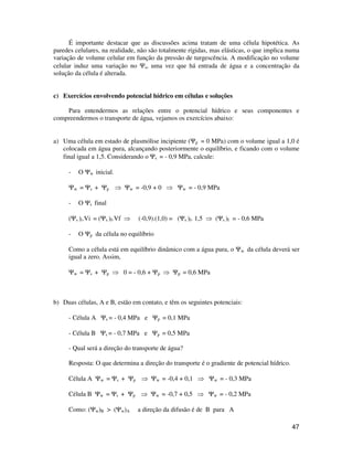 É importante destacar que as discussões acima tratam de uma célula hipotética. As 
paredes celulares, na realidade, não são totalmente rígidas, mas elásticas, o que implica numa 
variação de volume celular em função da pressão de turgescência. A modificação no volume 
celular induz uma variação no Ys, uma vez que há entrada de água e a concentração da 
solução da célula é alterada. 
47 
c) Exercícios envolvendo potencial hídrico em células e soluções 
Para entendermos as relações entre o potencial hídrico e seus componentes e 
compreendermos o transporte de água, vejamos os exercícios abaixo: 
a) Uma célula em estado de plasmólise incipiente (Yp = 0 MPa) com o volume igual a 1,0 é 
colocada em água pura, alcançando posteriormente o equilíbrio, e ficando com o volume 
final igual a 1,5. Considerando o Ys = - 0,9 MPa, calcule: 
- O Yw inicial. 
Yw = Ys + Yp  Yw = -0,9 + 0  Yw = - 0,9 MPa 
- O Ys final 
(Ys )i.Vi = (Ys )f.Vf  (-0,9).(1,0) = (Ys )f. 1,5  (Ys )f = - 0,6 MPa 
- O Yp da célula no equilíbrio 
Como a célula está em equilíbrio dinâmico com a água pura, o Yw da célula deverá ser 
igual a zero. Assim, 
Yw = Ys + Yp  0 = - 0,6 + Yp  Yp = 0,6 MPa 
b) Duas células, A e B, estão em contato, e têm os seguintes potenciais: 
- Célula A Ys = - 0,4 MPa e Yp = 0,1 MPa 
- Célula B Ys = - 0,7 MPa e Yp = 0,5 MPa 
- Qual será a direção do transporte de água? 
Resposta: O que determina a direção do transporte é o gradiente de potencial hídrico. 
Célula A Yw = Ys + Yp  Yw = -0,4 + 0,1  Yw = - 0,3 MPa 
Célula B Yw = Ys + Yp  Yw = -0,7 + 0,5  Yw = - 0,2 MPa 
Como: (Yw)B  (Yw)A a direção da difusão é de B para A 
 