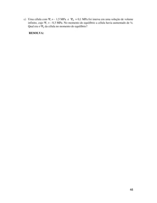 c) Uma célula com Ys = - 1,5 MPa e Yp = 0,1 MPa foi imersa em uma solução de volume 
infinito, cujo Ys = - 0,3 MPa. No momento do equilíbrio a célula havia aumentado de ¼. 
Qual era o Yp da célula no momento do equilíbrio? 
RESOLVA: 
48 
 