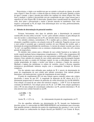 Nesta técnica, o órgão a ser medido tem que ser cortado e colocado na câmara, de acordo 
com a figura 9. Antes do corte, a coluna de água no xilema está sob tensão. Quando a coluna 
de água é cortada, a água é puxada para dentro dos capilares do xilema (Figura 9A). Para 
fazer a medição, a câmara é pressurizada com gás comprimido até que a água retorne para a 
superfície do corte (Figura 9B). O observador, quando notar o umedecimento da superfície do 
corte, deve parar a pressurização e anotar a pressão marcada no manômetro. Este valor 
negativo corresponde ao Yw do órgão. Esta determinação deve ser feita, preferencialmente, 
nas primeiras horas do dia. 
51 
e) Métodos de determinação do potencial osmótico 
Existem, basicamente, dois tipos de métodos para a determinação do potencial 
osmótico(Ys) de uma célula ou tecido: ”in situ”, pelos métodos celulares ou pela obtenção do 
suco dos tecidos e a determinação do seu Ys por métodos diretos ou indiretos. 
Nos métodos celulares, normalmente o Ys é medido após as células ou tecidos terem 
alcançado o equilíbrio osmótico, em soluções testes de Ys conhecido. Naqueles em que se usa 
o suco celular é assumido que o potencial osmótico do suco liberado dos tecidos, após a 
destruição da semipermeabilidade das membranas, é o mesmo da solução vacuolar, que estava 
“in situ”, em equilíbrio dinâmico com as estruturas citoplasmáticas, todas elas sob a mesma 
pressão de turgescência. 
Os métodos mais comuns para a obtenção do suco celular baseiam-se na ruptura do 
tecido vegetal mediante baixas temperaturas (congelamento a - 20°C), altas temperaturas (60 
minutos em banho-maria) ou maceração com uma posterior centrifugação (2000 g durante 5 
minutos). Estes métodos de extração do suco celular apresentam uma desvantagem bastante 
conhecida em todos os estudos de fisiologia vegetal, ou seja, as dificuldades em medir ou 
estudar propriedades de órgãos e tecidos sem alterar a estrutura e função das amostras. 
Mediante a ruptura das membranas os solutos de vacúolos, citosol e diversas organelas 
misturam-se possibilitando inúmeras reações com a conseqüente formação de diversos 
complexos. 
Um dos métodos mais utilizados para medição do Ys é através da determinação do 
ponto de congelamento do suco celular pelo método crioscópico. Este método permite 
determinar, com muita precisão, o ponto de congelamento de uma solução. 
O ponto de congelamento (PC) de uma solução aquosa contendo solutos não voláteis 
dissolvidos é menor do que 0°C. A magnitude da depressão do PC abaixo de 0 °C é 
diretamente proporcional ao número de partículas do soluto dissolvido (Lei de BLADGEN). 
Uma solução 1,0 osmol de um soluto não ionizável congela a - 1,858 °C (Lei da depressão 
constante de RAOULT). Tal solução possui um Ys de -2,27 MPa. Esta relação quantitativa 
entre o PC de uma solução de concentração conhecida e seu Ys, permite determinar o Ys de 
uma amostra (suco celular) baseado no seu PC. 
- 2,27 MPa = Ys 
1,86 oC Df 
Assim, Ys = 1,22 x Df Df = abaixamento do ponto de congelamento, em oC 
Um dos aparelhos utilizados nas determinações do Ys, baseado nos fundamentos 
descritos acima, é o microscópio de DRUCKER-BURIAN com termômetro para crioscopia. 
Este aparelho permite a obtenção dos pontos de congelamento das amostras e, com o uso de 
tabelas aliadas ao conhecimento da relação descrita por RAOULT (ver Cramer  Boyer, 
 