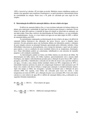 1995), é possível se calcular o Ys do órgão ou tecido. Medições menos trabalhosas podem ser 
obtidas com aparelhos mais modernos (osmômetros), os quais permitem a determinação direta 
da osmolalidade da solução. Neste caso, o Ys pode ser calculado por uma regra de três 
simples. 
52 
f) Determinação do déficit de saturação hídrica e do teor relativo de água 
O déficit de saturação hídrica (Dwsat) é um excelente indicador do balanço hídrico da 
planta, pois representa a quantidade de água que ela precisa para alcançar a saturação. O teor 
relativo de água (Ø) expressa o conteúdo de água em relação ao observado na saturação, em 
um dado tempo. Estas duas variáveis são determinadas de forma idêntica, e os seus resultados 
são complementares. Assim, se o teor relativo de água em um dado órgão for 80%, o déficit 
de saturação hídrica será 20%. 
As metodologias empregadas na determinação do teor relativo de água e do déficit de 
saturação hídrica baseiam-se nas obtenções dos pesos frescos, secos e túrgidos (peso 
máximo). Os dois primeiros pesos são facilmente obtidos em laboratório, porém, a obtenção 
do peso túrgido consiste na principal limitação apresentada pelos diferentes métodos. Estas 
dificuldades relacionam-se, principalmente, com o tempo de saturação, o qual varia de espécie 
para espécie, e com as condições do meio (umidade relativa do ar, temperatura, iluminação, 
etc.). Estas dificuldades podem ser contornadas, trabalhando-se com amostras de tamanho 
pequeno e sob condições controladas. 
As determinações podem ser feitas com folhas inteiras ou com discos de folhas. Na 
determinação em folha inteira, três folhas maduras, aproximadamente com a mesma idade 
fisiológica, são rápida e individualmente pesadas para a obtenção do peso fresco (PF). Após a 
pesagem, cada folha, é identificada e colocada em um tubo de ensaio com o pecíolo submerso 
em água, e levada a uma câmara úmida (umidade relativa de 90%; temperatura de 30°C; e 
intensidade luminosa próxima do ponto de compensação luminoso) onde permanece por 24 
horas (nos estudos com discos foliares o tempo para saturação é consideravelmente menor). 
Após este tempo as folhas são enxugadas e pesadas novamente para a obtenção do peso 
máximo (PM). Em seguida, estas folhas são colocadas para secar em estufa, a uma 
temperatura em torno de 80°C, até a obtenção do peso seco constante (PS). Com estes dados 
calcula-se o teor relativo de água (Ø) e o déficit de saturação hídrica (Dwsat) utilizando-se as 
seguintes fórmulas matemáticas: 
Ø = PF - PS x 100 (%) (Teor relativo de água) 
PM - PS 
Dwsat = PM - PF x 100 (%) (Déficit de saturação hídrica) 
PM - PS 
 