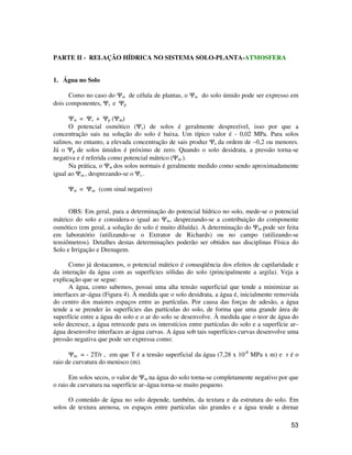 53 
PARTE II - RELAÇÃO HÍDRICA NO SISTEMA SOLO-PLANTA-ATMOSFERA 
1. Água no Solo 
Como no caso do Yw de célula de plantas, o Yw do solo úmido pode ser expresso em 
dois componentes, Ys e Yp 
Yw = Ys + Yp (Ym) 
O potencial osmótico (Ys) de solos é geralmente desprezível, isso por que a 
concentração sais na solução do solo é baixa. Um típico valor é - 0,02 MPa. Para solos 
salinos, no entanto, a elevada concentração de sais produz Ys da ordem de –0,2 ou menores. 
Já o Yp de solos úmidos é próximo de zero. Quando o solo desidrata, a pressão torna-se 
negativa e é referida como potencial mátrico (Ym ). 
Na prática, o Yw dos solos normais é geralmente medido como sendo aproximadamente 
igual ao Ym , desprezando-se o Ys . 
Yw = Ym (com sinal negativo) 
OBS: Em geral, para a determinação do potencial hídrico no solo, mede-se o potencial 
mátrico do solo e considera-o igual ao Yw, desprezando-se a contribuição do componente 
osmótico (em geral, a solução do solo é muito diluída). A determinação do Ym pode ser feita 
em laboratório (utilizando-se o Extrator de Richards) ou no campo (utilizando-se 
tensiômetros). Detalhes destas determinações poderão ser obtidos nas disciplinas Física do 
Solo e Irrigação e Drenagem. 
Como já destacamos, o potencial mátrico é conseqüência dos efeitos de capilaridade e 
da interação da água com as superfícies sólidas do solo (principalmente a argila). Veja a 
explicação que se segue: 
A água, como sabemos, possui uma alta tensão superficial que tende a minimizar as 
interfaces ar–água (Figura 4). À medida que o solo desidrata, a água é, inicialmente removida 
do centro dos maiores espaços entre as partículas. Por causa das forças de adesão, a água 
tende a se prender às superfícies das partículas do solo, de forma que uma grande área de 
superfície entre a água do solo e o ar do solo se desenvolve. À medida que o teor de água do 
solo decresce, a água retrocede para os interstícios entre partículas do solo e a superfície ar– 
água desenvolve interfaces ar-água curvas. A água sob tais superfícies curvas desenvolve uma 
pressão negativa que pode ser expressa como: 
Ym = - 2T/r , em que T é a tensão superficial da água (7,28 x 10-8 MPa x m) e r é o 
raio de curvatura do menisco (m). 
Em solos secos, o valor de Ym na água do solo torna-se completamente negativo por que 
o raio de curvatura na superfície ar–água torna-se muito pequeno. 
O conteúdo de água no solo depende, também, da textura e da estrutura do solo. Em 
solos de textura arenosa, os espaços entre partículas são grandes e a água tende a drenar 
 