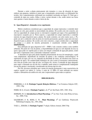 Durante a noite a planta praticamente não transpira e a taxa de absorção de água, 
embora seja pequena, mantém-se maior que a transpiração, promovendo a re-hidratação dos 
tecidos. Isto é aparentemente confirmado nos resultados mostrados na figura 22. Note que o 
conteúdo de água nos caules, folhas e raízes variam durante o dia, sendo menor nas horas 
mais quentes e maior durante a noite e início do dia. 
68 
b) Água Disponível – demanda versus suprimento 
Muitos estudiosos consideram que a capacidade de campo representa o conteúdo ideal 
de água no solo, para atender as necessidades das plantas. De acordo com este conceito, um 
solo na capacidade de campo possui os microporos ocupados por água e boa quantidade de 
macroporos ocupados por ar. Neste aspecto, a capacidade de campo representa o conteúdo 
máximo de água disponível para a planta. De modo contrário, em solos muito secos, o Yw 
pode cair até o conhecido valor do ponto de murcha permanente, quando a água não está mais 
disponível para as plantas. De acordo com estes conceitos, a água contida entre a capacidade 
de campo e o ponto de murcha permanente é usualmente referido como ÁGUA 
DISPONÍVEL. 
Esta definição de água disponível (CC – PMP) é não somente estática como também 
arbitrária. Do ponto de vista da planta, a disponibilidade de água no solo depende da taxa na 
qual a água pode ser suprida para as raízes em relação à demanda de água pela planta, sendo 
que tanto o suprimento como a demanda é altamente variável. 
A demanda de água pela planta depende primariamente da taxa de transpiração, a qual 
varia amplamente, dependendo do tamanho da planta e das condições meteorológicas. O 
suprimento de água, por sua vez, depende da densidade de raízes, da eficiência das raízes na 
absorção de água e da condutividade hidráulica do solo (como já mostramos anteriormente, 
esta varia de acordo com o tipo de solo, ver Figura 10). Assim, o conteúdo de água adequado 
para suprir a demanda em um dia frio e nublado, pode tornar-se completamente inadequado 
em um dia quente e ensolarado, considerando um mesmo tipo de solo. 
Por fim, devemos relembrar que o ponto de murcha permanente é uma característica da 
espécie vegetal (ver tabela 2). Assim, o valor de 1,5 MPa (15 atm) utilizado em muitos 
estudos e laboratórios de análise de solo, não é representativo para todas as espécies. 
BIBLIOGRAFIA 
FERREIRA, L. G. R. Fisiologia Vegetal: Relações Hídricas. 1st ed. Fortaleza: Edições UFC, 
1992, 138p. 
FERRI, M. G. (Coord.) Fisiologia Vegetal, v. 1. 2nd ed. São Paulo: EPU, 1985, 361p. 
HOPKINS, W. G. Introduction to Plant Physiology. 2nd ed. New York: John Wiley  Sons, 
Inc., 2000, 512p. 
SALISBURY, F. B., ROSS, C. W. Plant Physiology. 4th ed. Califórnia: Wadsworth 
Publishing Company, Inc., 1991, 682p. 
TAIZ, L., ZEIGER, E. Fisiologia Vegetal. 3ª edição. Editora Artmed, 2004.719p. 
 