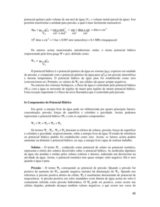 potencial químico pelo volume de um mol de água (Vw = volume molal parcial da água). Isso 
permitiu transformar a unidade para pressão, a qual é mais facilmente mensurável. 
42 
Dμw = μw - μo 
w = erg x mol-1 = erg = dina x cm = dina x cm-2 
Vw cm3 x mol-1 cm3 cm3 
106 dina x cm-2 = 1 bar = 0,987 atm (atmosfera) = 0,1 MPa (megapascal) 
Os autores acima mencionados introduziram, então, o termo potencial hídrico 
(representado pela letra grega Y = psi), definido como: 
Yw = μw - μo 
w 
Vw 
O potencial hídrico é o potencial químico da água no sistema (μw), expresso em unidade 
de pressão, e comparado com o potencial químico da água pura (μo 
w) em pressão atmosférica 
e mesma temperatura. O potencial hídrico da água pura foi estabelecido como zero 
(convencionou-se). Portanto, os valores de Yw nas células são quase sempre negativos. 
Na maioria dos sistemas biológicos, o fluxo de água é controlado pelo potencial hídrico 
(Yw), com a água se movendo de regiões de maior para regiões de menor potencial hídrico. 
Uma exceção importante é o fluxo da seiva floemática que é controlado pela pressão. 
b) Componentes do Potencial Hídrico 
Em geral, a energia livre da água pode ser influenciada por quatro principais fatores: 
concentração, pressão, forças de superfície e coloidais e gravidade. Assim, podemos 
representar o potencial hídrico (Yw ) com os seguintes componentes: 
Yw = Ys + Yp + Ym + Yg 
Os termos Ys , Yp , Ym e Yg denotam os efeitos de solutos, pressão, forças de superfície 
e coloidais e gravidade, respectivamente, sobre a energia livre da água. O estado de referência 
ou potencial hídrico padrão foi estabelecido como zero. Assim, os fatores acima podem 
aumentar ou diminuir o potencial hídrico, ou seja, a energia livre capaz de realizar trabalho. 
Solutos – O termo Ys , conhecido como potencial de soluto ou potencial osmótico, 
representa o efeito dos solutos dissolvidos sobre o potencial hídrico. As moléculas dipolares 
da água são atraídas e retidas pelos solutos (cátions e ânions), induzindo um decréscimo na 
atividade da água. Assim, o potencial osmótico tem quase sempre valor negativo. Ele é zero 
quando a água é pura. 
Pressão – O termo Yp corresponde ao potencial de pressão. Quando a pressão for 
positiva há aumento do Yw, quando negativa (tensão) há diminuição do Yw. Quando nos 
referimos à pressão positiva dentro da célula, Yp é usualmente denominado de potencial de 
turgescência. A pressão positiva em solos inundados (com lâmina de água acima do solo) é 
comumente referida como pressão hidrostática. O Yp pode ser positivo, como ocorre nas 
células túrgidas, podendo alcançar também valores negativos, o que ocorre nos vasos do 
 