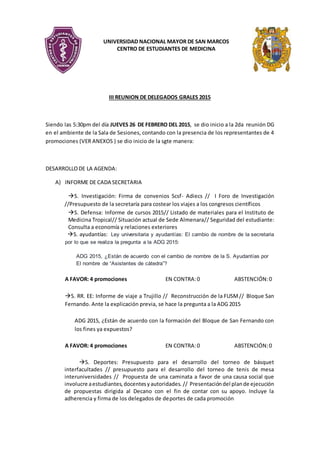 UNIVERSIDAD NACIONAL MAYOR DE SAN MARCOS
CENTRO DE ESTUDIANTES DE MEDICINA
III REUNION DE DELEGADOS GRALES 2015
Siendo las 5:30pm del día JUEVES 26 DE FEBRERO DEL 2015, se dio inicio a la 2da reunión DG
en el ambiente de la Sala de Sesiones, contando con la presencia de los representantes de 4
promociones (VER ANEXOS ) se dio inicio de la sgte manera:
DESARROLLODE LA AGENDA:
A) INFORME DE CADA SECRETARIA
S. Investigación: Firma de convenios Scsf- Adiecs // I Foro de Investigación
//Presupuesto de la secretaría para costear los viajes a los congresos científicos
S. Defensa: Informe de cursos 2015// Listado de materiales para el Instituto de
Medicina Tropical// Situación actual de Sede Almenara// Seguridad del estudiante:
Consulta a economía y relaciones exteriores
S. ayudantías: Ley universitaria y ayudantías: El cambio de nombre de la secretaria
por lo que se realiza la pregunta a la ADG 2015:
ADG 2015, ¿Están de acuerdo con el cambio de nombre de la S. Ayudantías por
El nombre de “Asistentes de cátedra”?
A FAVOR: 4 promociones EN CONTRA:0 ABSTENCIÓN:0
S. RR. EE: Informe de viaje a Trujillo // Reconstrucción de la FUSM// Bloque San
Fernando. Ante la explicación previa, se hace la pregunta a la ADG 2015
ADG 2015, ¿Están de acuerdo con la formación del Bloque de San Fernando con
los fines ya expuestos?
A FAVOR: 4 promociones EN CONTRA:0 ABSTENCIÓN:0
S. Deportes: Presupuesto para el desarrollo del torneo de básquet
interfacultades // presupuesto para el desarrollo del torneo de tenis de mesa
interuniversidades // Propuesta de una caminata a favor de una causa social que
involucre aestudiantes,docentesyautoridades. // Presentacióndel plande ejecución
de propuestas dirigida al Decano con el fin de contar con su apoyo. Incluye la
adherencia y firma de los delegados de deportes de cada promoción
 