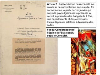 Article 2 : La République ne reconnaît, ne
salarie ni ne subventionne aucun culte. En
conséquence, à partir du 1er janvier qui
suivra la promulgation de la présente loi,
seront supprimées des budgets de l’ Etat,
des départements et des communes,
toutes dépenses relatives à l’exercice des
cultes.
Fin du Concordat entre
l’Eglise et l’Etat conclu
sous le Consulat.
 
