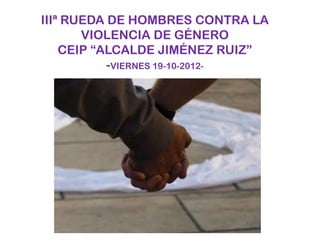 IIIª RUEDA DE HOMBRES CONTRA LA
       VIOLENCIA DE GÉNERO
    CEIP “ALCALDE JIMÉNEZ RUIZ”
           -VIERNES 19-10-2012-
 