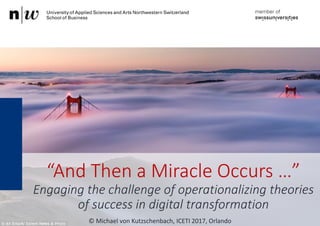 “And Then a Miracle Occurs …”
Engaging the challenge of operationalizing theories
of success in digital transformation
© Michael von Kutzschenbach, ICETI 2017, Orlando
 