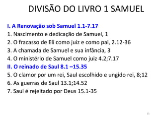 15
DIVISÃO DO LIVRO 1 SAMUEL
I. A Renovação sob Samuel 1.1-7.17
1. Nascimento e dedicação de Samuel, 1
2. O fracasso de Eli como juiz e como pai, 2.12-36
3. A chamada de Samuel e sua infância, 3
4. O ministério de Samuel como juiz 4.2;7.17
II. O reinado de Saul 8.1 –15.35
5. O clamor por um rei, Saul escolhido e ungido rei, 8;12
6. As guerras de Saul 13.1;14.52
7. Saul é rejeitado por Deus 15.1-35
 