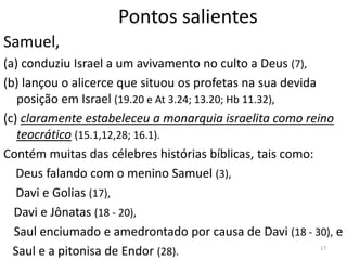 17
Pontos salientes
Samuel,
(a) conduziu Israel a um avivamento no culto a Deus (7),
(b) lançou o alicerce que situou os profetas na sua devida
posição em Israel (19.20 e At 3.24; 13.20; Hb 11.32),
(c) claramente estabeleceu a monarquia israelita como reino
teocrático (15.1,12,28; 16.1).
Contém muitas das célebres histórias bíblicas, tais como:
Deus falando com o menino Samuel (3),
Davi e Golias (17),
Davi e Jônatas (18 - 20),
Saul enciumado e amedrontado por causa de Davi (18 - 30), e
Saul e a pitonisa de Endor (28).
 