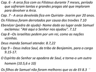 19
Cap. 6 - A arca fica com os Filisteus durante 7 meses, período
que sofreram tantas e grandes pragas até que imploram
para devolver a Arca.
Cap. 7 - A arca devolvida fica em Quiriate- Jearim por 20 anos.
Os Filisteus foram derrotados por causa dos trovões 7.10
Ebenézer (pedra de ajuda)- Nome dado ao lugar onde Samuel
exclamou: "Até aqui o Senhor nos ajudou". 7.12
Cap 8 –Os israelitas pedem por um rei, como as nações
vizinhas.
Deus manda Samuel atender. 8.7,22
Cap 9 – Deus indica Saul, da tribo de Benjamim, para o cargo
9.15-17.
O Espírito do Senhor se apodera de Saul, e torna-o um outro
homem (10.5,6 e 10)
Os filhos de Samuel não foram melhores que os de Eli 8.3
 