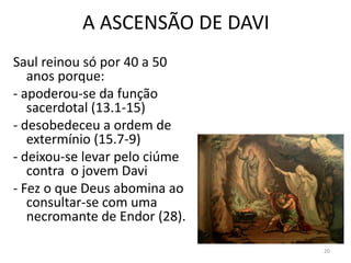20
A ASCENSÃO DE DAVI
Saul reinou só por 40 a 50
anos porque:
- apoderou-se da função
sacerdotal (13.1-15)
- desobedeceu a ordem de
extermínio (15.7-9)
- deixou-se levar pelo ciúme
contra o jovem Davi
- Fez o que Deus abomina ao
consultar-se com uma
necromante de Endor (28).
 