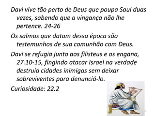 23
Davi vive tão perto de Deus que poupa Saul duas
vezes, sabendo que a vingança não lhe
pertence. 24-26
Os salmos que datam dessa época são
testemunhos de sua comunhão com Deus.
Davi se refugia junto aos filisteus e os engana,
27.10-15, fingindo atacar Israel na verdade
destruía cidades inimigas sem deixar
sobreviventes para denunciá-lo.
Curiosidade: 22.2
 