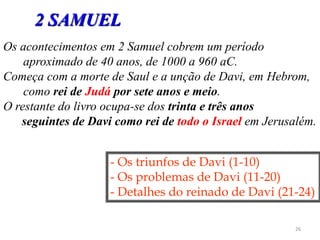 26
Os acontecimentos em 2 Samuel cobrem um período
aproximado de 40 anos, de 1000 a 960 aC.
Começa com a morte de Saul e a unção de Davi, em Hebrom,
como rei de Judá por sete anos e meio.
O restante do livro ocupa-se dos trinta e três anos
seguintes de Davi como rei de todo o Israel em Jerusalém.
- Os triunfos de Davi (1-10)
- Os problemas de Davi (11-20)
- Detalhes do reinado de Davi (21-24)
2 SAMUEL
 