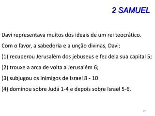 29
2 SAMUEL
Davi representava muitos dos ideais de um rei teocrático.
Com o favor, a sabedoria e a unção divinas, Davi:
(1) recuperou Jerusalém dos jebuseus e fez dela sua capital 5;
(2) trouxe a arca de volta a Jerusalém 6;
(3) subjugou os inimigos de Israel 8 - 10
(4) dominou sobre Judá 1-4 e depois sobre Israel 5-6.
 