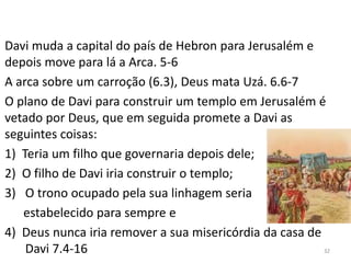 32
Davi muda a capital do país de Hebron para Jerusalém e
depois move para lá a Arca. 5-6
A arca sobre um carroção (6.3), Deus mata Uzá. 6.6-7
O plano de Davi para construir um templo em Jerusalém é
vetado por Deus, que em seguida promete a Davi as
seguintes coisas:
1) Teria um filho que governaria depois dele;
2) O filho de Davi iria construir o templo;
3) O trono ocupado pela sua linhagem seria
estabelecido para sempre e
4) Deus nunca iria remover a sua misericórdia da casa de
Davi 7.4-16
 