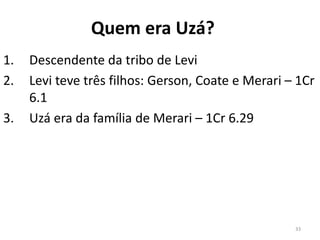 33
Quem era Uzá?
1. Descendente da tribo de Levi
2. Levi teve três filhos: Gerson, Coate e Merari – 1Cr
6.1
3. Uzá era da família de Merari – 1Cr 6.29
 