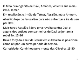36
O filho primogênito de Davi, Amnom, violenta sua meia-
irmã, Tamar.
Em retaliação, o irmão de Tamar, Absalão, mata Amnom.
Absalão foge de Jerusalém para não enfrentar a ira de seu
pai Davi.
Mais tarde Absalão lidera uma revolta contra Davi e
alguns dos antigos companheiros de Davi se juntam à
rebelião. 15-16
Davi é forçado a sair de Jerusalém e Absalão se posiciona
como rei por um curto período de tempo.
Curiosidade: Caminhou pelo monte das Oliveiras 15.30
 