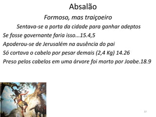 37
Absalão
Formoso, mas traiçoeiro
Sentava-se a porta da cidade para ganhar adeptos
Se fosse governante faria isso...15.4,5
Apoderou-se de Jerusalém na ausência do pai
Só cortava o cabelo por pesar demais (2,4 Kg) 14.26
Preso pelos cabelos em uma árvore foi morto por Joabe.18.9
 