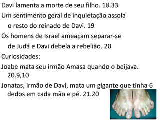 38
Davi lamenta a morte de seu filho. 18.33
Um sentimento geral de inquietação assola
o resto do reinado de Davi. 19
Os homens de Israel ameaçam separar-se
de Judá e Davi debela a rebelião. 20
Curiosidades:
Joabe mata seu irmão Amasa quando o beijava.
20.9,10
Jonatas, irmão de Davi, mata um gigante que tinha 6
dedos em cada mão e pé. 21.20
 